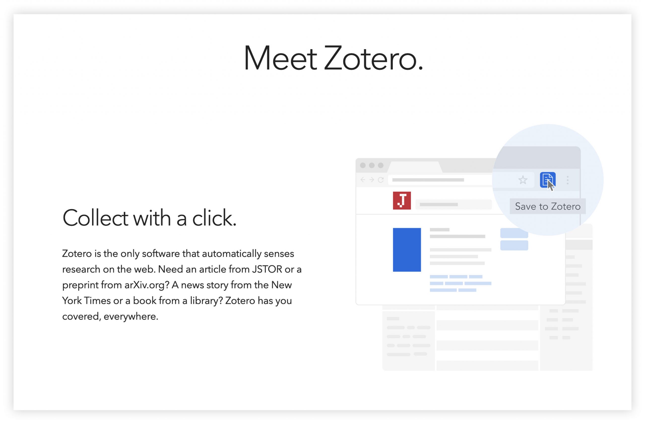 Meet Zotero. Collect with a click. Zotero is the only software that automatically senses research on the web. Need an article from JSTOR or a preprint from arXiv.org? A news story from the New York Times or a book from a library? Zotero has you covered, everywhere.